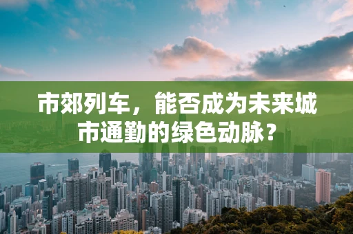 市郊列车，能否成为未来城市通勤的绿色动脉？