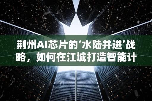 荆州AI芯片的‘水陆并进’战略，如何在江城打造智能计算的‘桥头堡’？