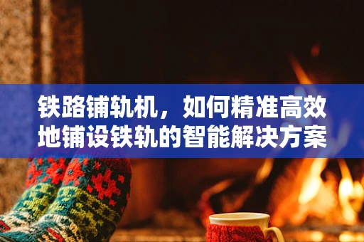 铁路铺轨机，如何精准高效地铺设铁轨的智能解决方案？