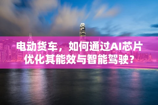 电动货车，如何通过AI芯片优化其能效与智能驾驶？