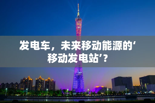 发电车，未来移动能源的‘移动发电站’？