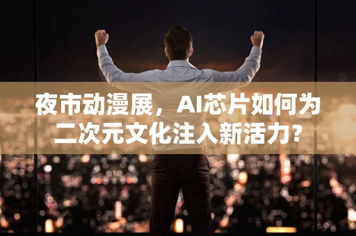 夜市动漫展，AI芯片如何为二次元文化注入新活力？