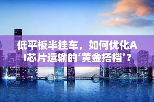 低平板半挂车，如何优化AI芯片运输的‘黄金搭档’？