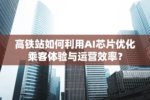 高铁站如何利用AI芯片优化乘客体验与运营效率？