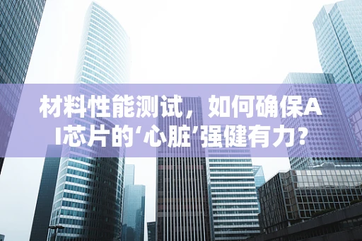 材料性能测试，如何确保AI芯片的‘心脏’强健有力？