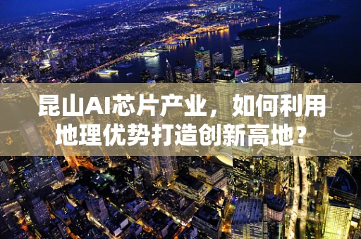 昆山AI芯片产业，如何利用地理优势打造创新高地？