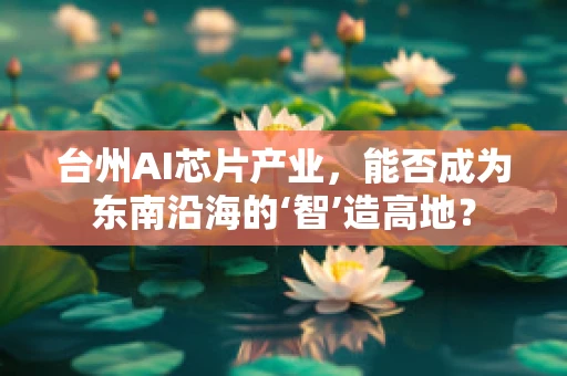 台州AI芯片产业，能否成为东南沿海的‘智’造高地？