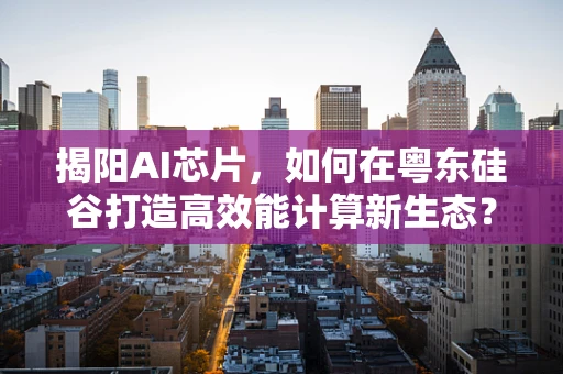 揭阳AI芯片，如何在粤东硅谷打造高效能计算新生态？
