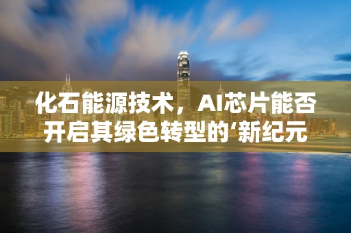 化石能源技术，AI芯片能否开启其绿色转型的‘新纪元’？