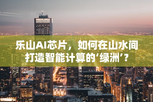 乐山AI芯片，如何在山水间打造智能计算的‘绿洲’？