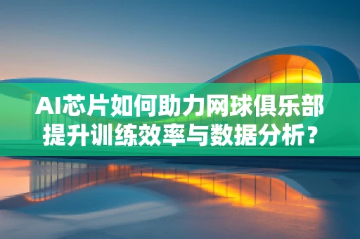 AI芯片如何助力网球俱乐部提升训练效率与数据分析？