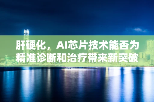 肝硬化，AI芯片技术能否为精准诊断和治疗带来新突破？