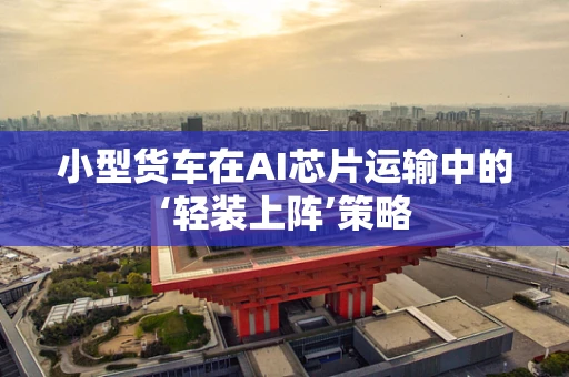 小型货车在AI芯片运输中的‘轻装上阵’策略