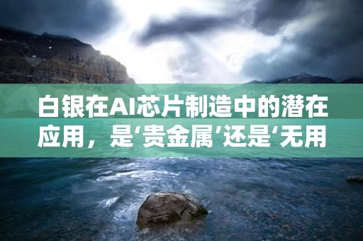 白银在AI芯片制造中的潜在应用，是‘贵金属’还是‘无用之铅’？
