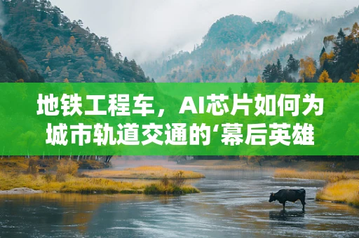 地铁工程车，AI芯片如何为城市轨道交通的‘幕后英雄’赋能？