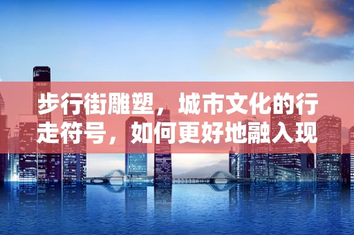 步行街雕塑，城市文化的行走符号，如何更好地融入现代生活？