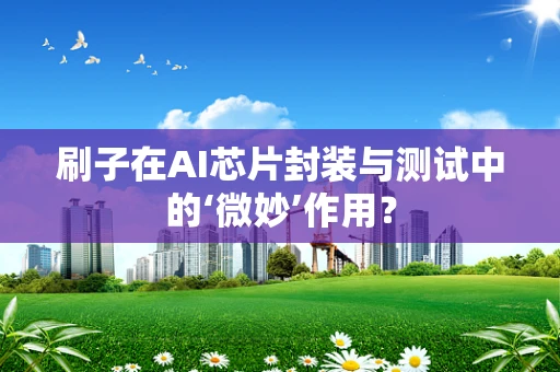刷子在AI芯片封装与测试中的‘微妙’作用？