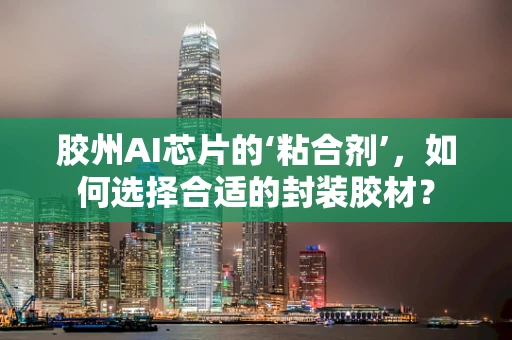胶州AI芯片的‘粘合剂’，如何选择合适的封装胶材？