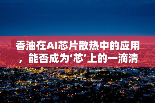 香油在AI芯片散热中的应用，能否成为‘芯’上的一滴清凉？