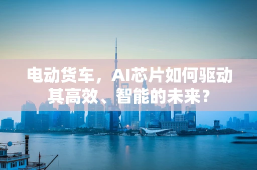 电动货车，AI芯片如何驱动其高效、智能的未来？