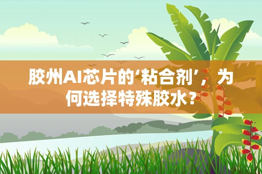 胶州AI芯片的‘粘合剂’，为何选择特殊胶水？