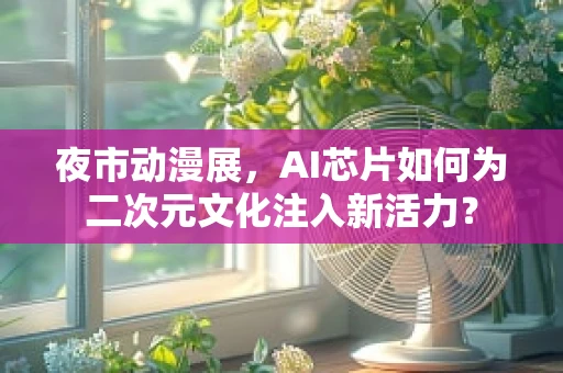 夜市动漫展，AI芯片如何为二次元文化注入新活力？