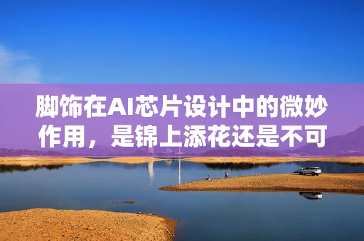 脚饰在AI芯片设计中的微妙作用，是锦上添花还是不可或缺？