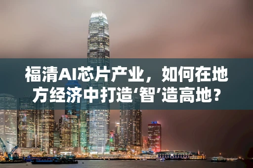 福清AI芯片产业，如何在地方经济中打造‘智’造高地？