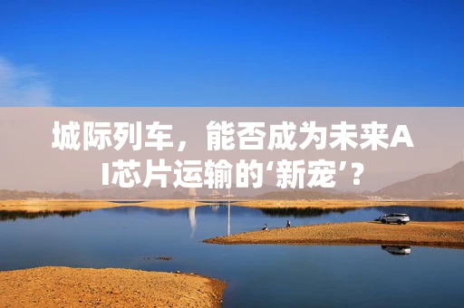城际列车，能否成为未来AI芯片运输的‘新宠’？