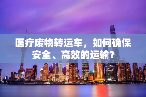 医疗废物转运车，如何确保安全、高效的运输？