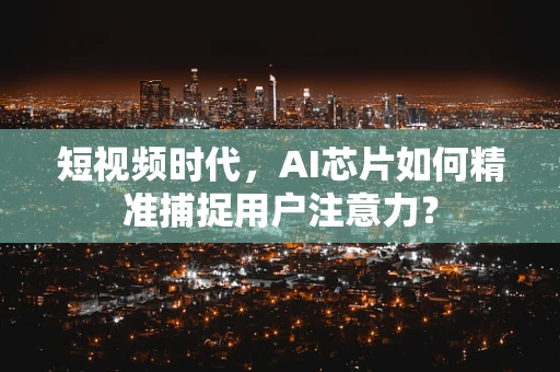 短视频时代，AI芯片如何精准捕捉用户注意力？