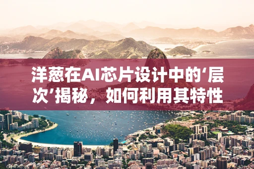 洋葱在AI芯片设计中的‘层次’揭秘，如何利用其特性优化性能？