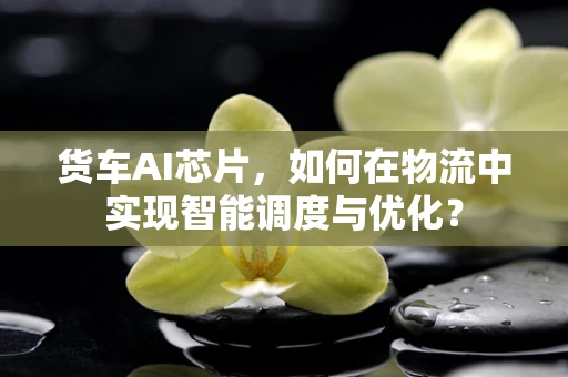 货车AI芯片，如何在物流中实现智能调度与优化？