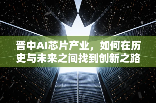 晋中AI芯片产业，如何在历史与未来之间找到创新之路？