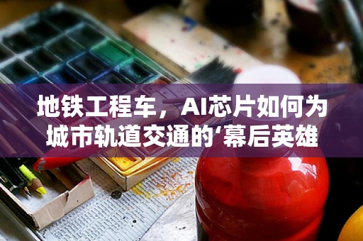 地铁工程车，AI芯片如何为城市轨道交通的‘幕后英雄’赋能？