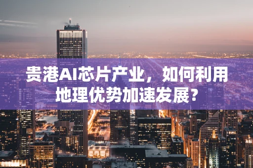 贵港AI芯片产业，如何利用地理优势加速发展？