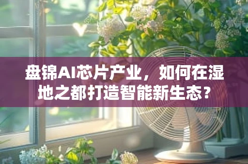 盘锦AI芯片产业，如何在湿地之都打造智能新生态？