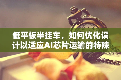 低平板半挂车，如何优化设计以适应AI芯片运输的特殊需求？