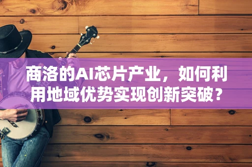 商洛的AI芯片产业，如何利用地域优势实现创新突破？