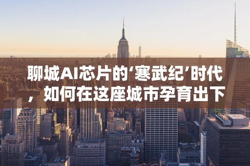 聊城AI芯片的‘寒武纪’时代，如何在这座城市孕育出下一个科技奇迹？