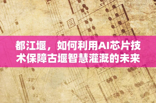 都江堰，如何利用AI芯片技术保障古堰智慧灌溉的未来？