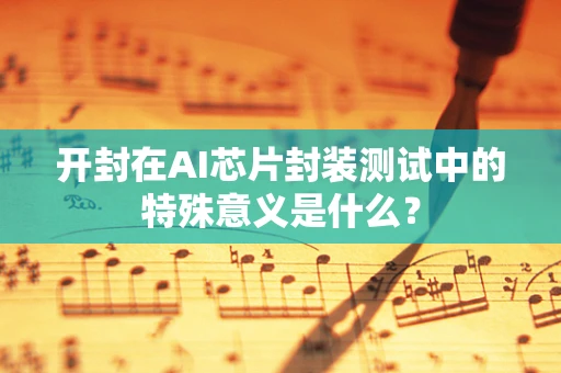 开封在AI芯片封装测试中的特殊意义是什么？