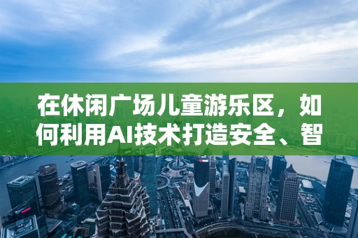 在休闲广场儿童游乐区，如何利用AI技术打造安全、智能的亲子互动空间？