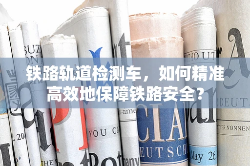 铁路轨道检测车，如何精准高效地保障铁路安全？
