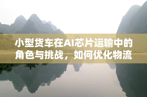 小型货车在AI芯片运输中的角色与挑战，如何优化物流效率？