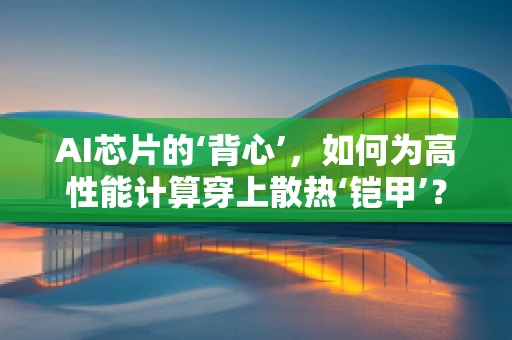 AI芯片的‘背心’，如何为高性能计算穿上散热‘铠甲’？