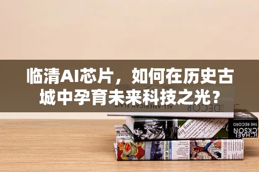 临清AI芯片，如何在历史古城中孕育未来科技之光？