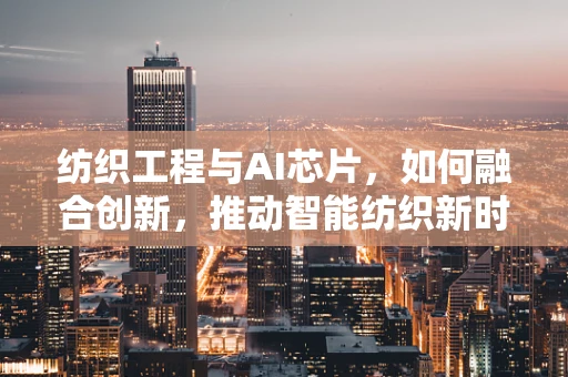 纺织工程与AI芯片，如何融合创新，推动智能纺织新时代？
