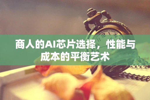 商人的AI芯片选择，性能与成本的平衡艺术