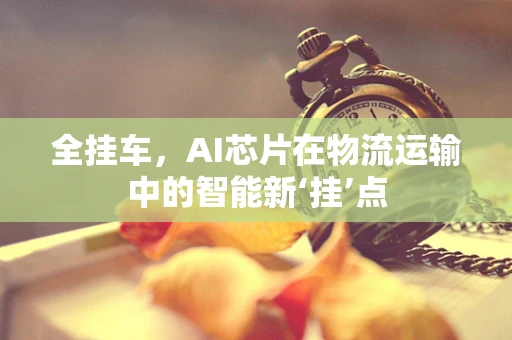 全挂车，AI芯片在物流运输中的智能新‘挂’点